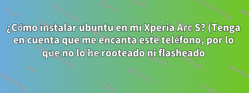 ¿Cómo instalar ubuntu en mi Xperia Arc S? (Tenga en cuenta que me encanta este teléfono, por lo que no lo he rooteado ni flasheado)