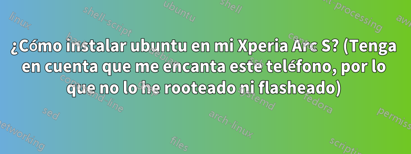 ¿Cómo instalar ubuntu en mi Xperia Arc S? (Tenga en cuenta que me encanta este teléfono, por lo que no lo he rooteado ni flasheado)