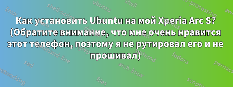 Как установить Ubuntu на мой Xperia Arc S? (Обратите внимание, что мне очень нравится этот телефон, поэтому я не рутировал его и не прошивал)