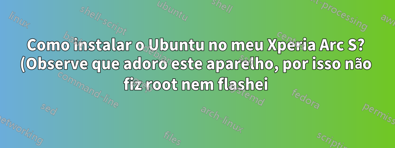 Como instalar o Ubuntu no meu Xperia Arc S? (Observe que adoro este aparelho, por isso não fiz root nem flashei)