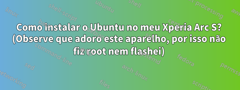 Como instalar o Ubuntu no meu Xperia Arc S? (Observe que adoro este aparelho, por isso não fiz root nem flashei)