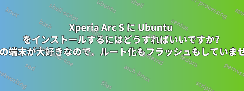 Xperia Arc S に Ubuntu をインストールするにはどうすればいいですか? (この端末が大好きなので、ルート化もフラッシュもしていません)