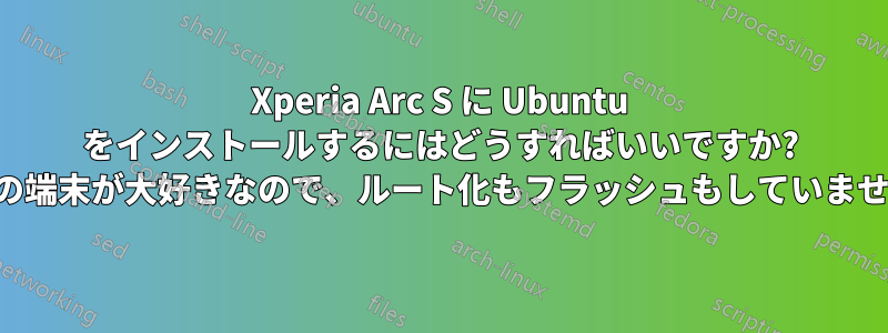 Xperia Arc S に Ubuntu をインストールするにはどうすればいいですか? (この端末が大好きなので、ルート化もフラッシュもしていません)