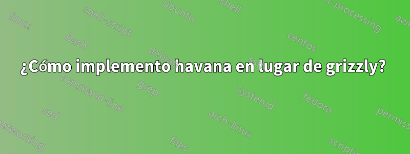 ¿Cómo implemento havana en lugar de grizzly?