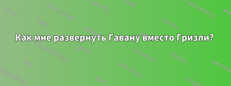 Как мне развернуть Гавану вместо Гризли?