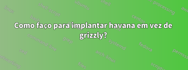 Como faço para implantar havana em vez de grizzly?