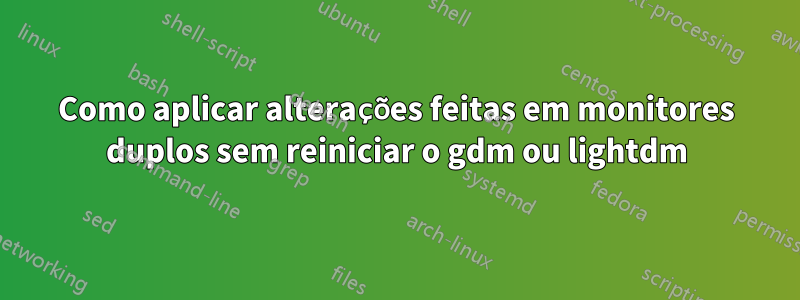 Como aplicar alterações feitas em monitores duplos sem reiniciar o gdm ou lightdm