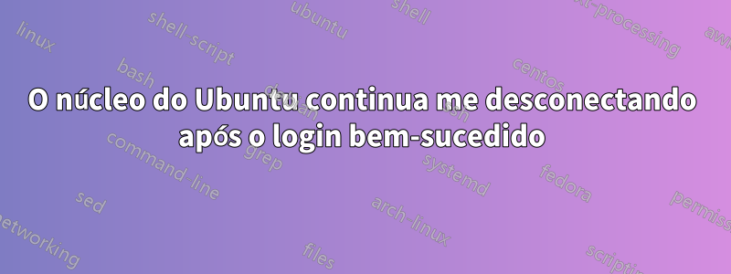 O núcleo do Ubuntu continua me desconectando após o login bem-sucedido