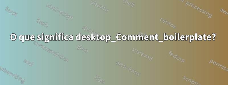 O que significa desktop_Comment_boilerplate?