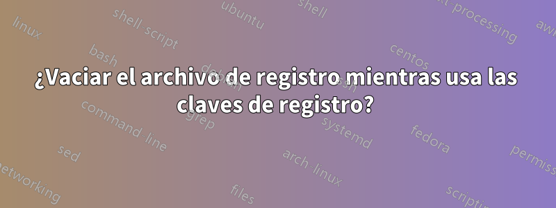 ¿Vaciar el archivo de registro mientras usa las claves de registro?