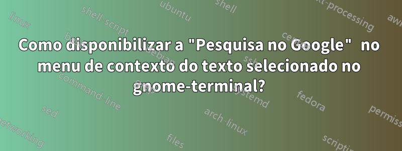 Como disponibilizar a "Pesquisa no Google" no menu de contexto do texto selecionado no gnome-terminal?