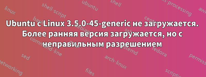 Ubuntu с Linux 3.5.0-45-generic не загружается. Более ранняя версия загружается, но с неправильным разрешением