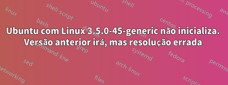 Ubuntu com Linux 3.5.0-45-generic não inicializa. Versão anterior irá, mas resolução errada