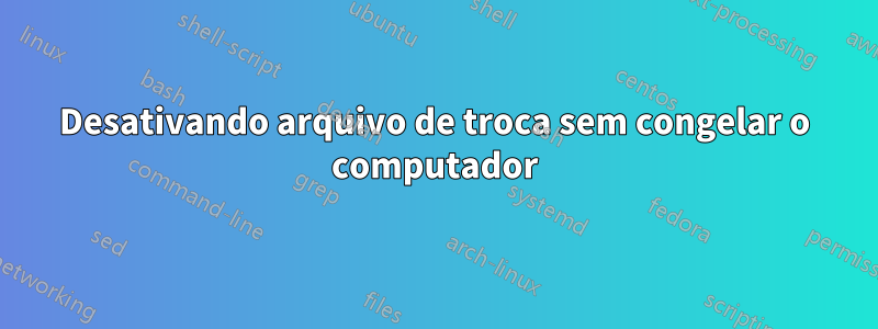 Desativando arquivo de troca sem congelar o computador