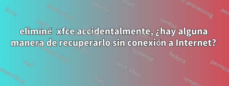 eliminé xfce accidentalmente, ¿hay alguna manera de recuperarlo sin conexión a Internet?