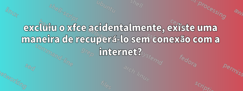 excluiu o xfce acidentalmente, existe uma maneira de recuperá-lo sem conexão com a internet?