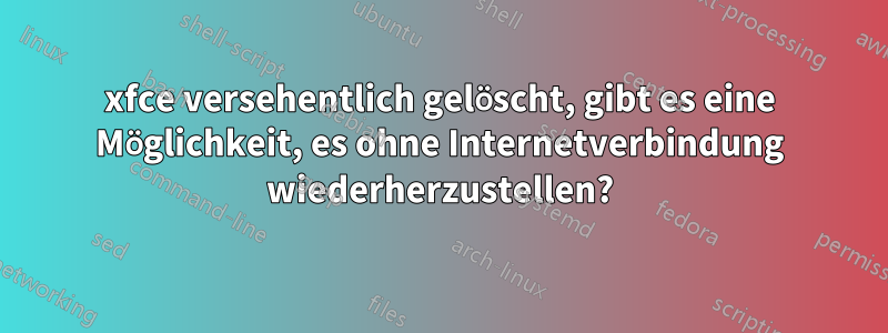 xfce versehentlich gelöscht, gibt es eine Möglichkeit, es ohne Internetverbindung wiederherzustellen?