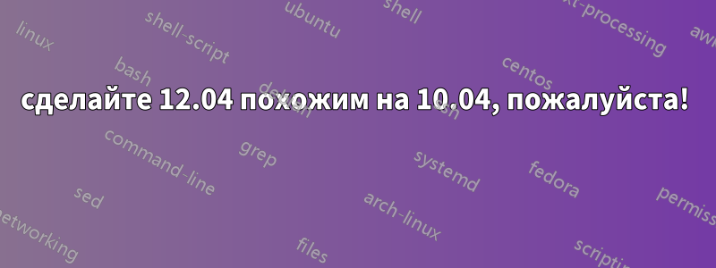 сделайте 12.04 похожим на 10.04, пожалуйста! 