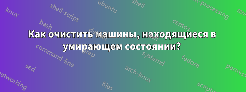 Как очистить машины, находящиеся в умирающем состоянии?