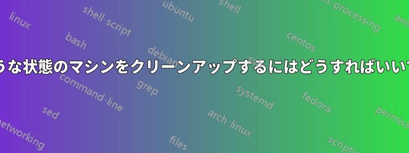 死にそうな状態のマシンをクリーンアップするにはどうすればいいですか?