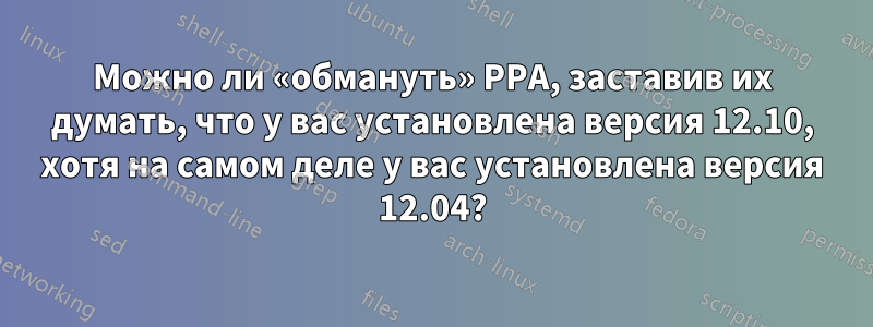 Можно ли «обмануть» PPA, заставив их думать, что у вас установлена ​​версия 12.10, хотя на самом деле у вас установлена ​​версия 12.04?