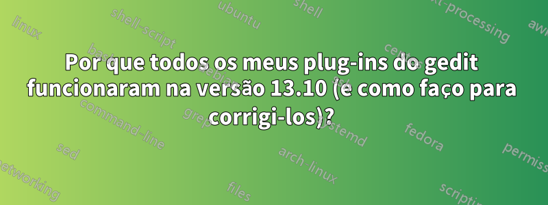 Por que todos os meus plug-ins do gedit funcionaram na versão 13.10 (e como faço para corrigi-los)?