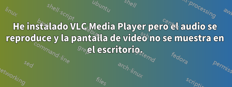 He instalado VLC Media Player pero el audio se reproduce y la pantalla de video no se muestra en el escritorio.