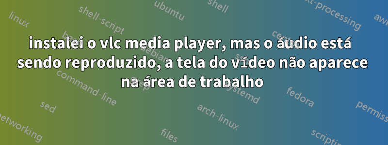 instalei o vlc media player, mas o áudio está sendo reproduzido, a tela do vídeo não aparece na área de trabalho