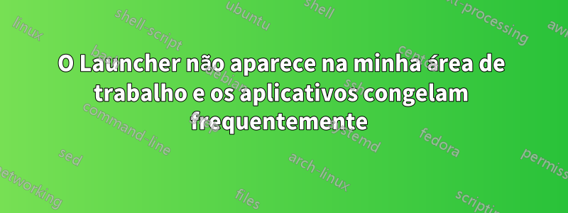 O Launcher não aparece na minha área de trabalho e os aplicativos congelam frequentemente 