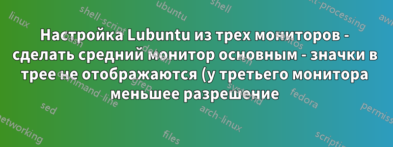 Настройка Lubuntu из трех мониторов - сделать средний монитор основным - значки в трее не отображаются (у третьего монитора меньшее разрешение)