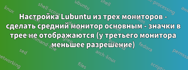 Настройка Lubuntu из трех мониторов - сделать средний монитор основным - значки в трее не отображаются (у третьего монитора меньшее разрешение)