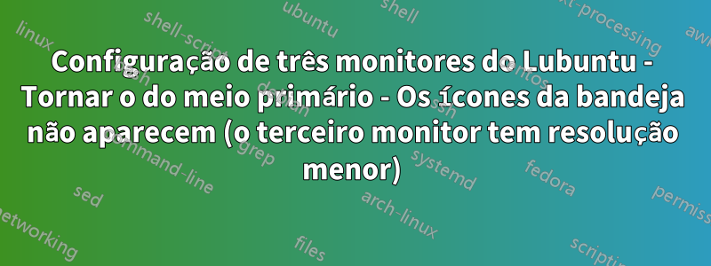 Configuração de três monitores do Lubuntu - Tornar o do meio primário - Os ícones da bandeja não aparecem (o terceiro monitor tem resolução menor)