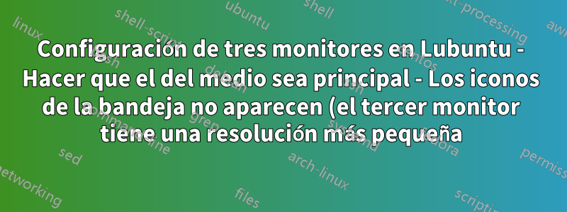 Configuración de tres monitores en Lubuntu - Hacer que el del medio sea principal - Los iconos de la bandeja no aparecen (el tercer monitor tiene una resolución más pequeña)