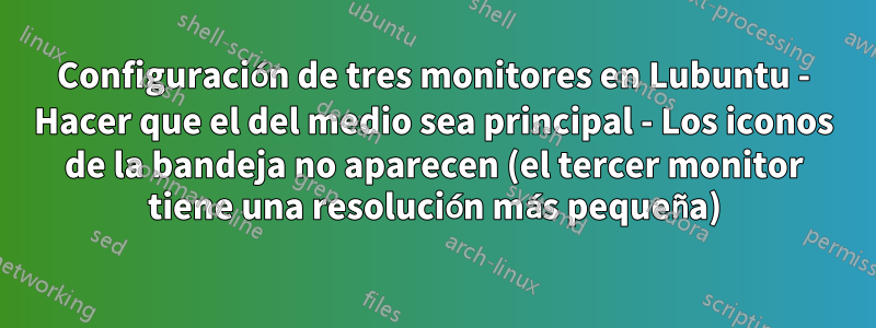 Configuración de tres monitores en Lubuntu - Hacer que el del medio sea principal - Los iconos de la bandeja no aparecen (el tercer monitor tiene una resolución más pequeña)