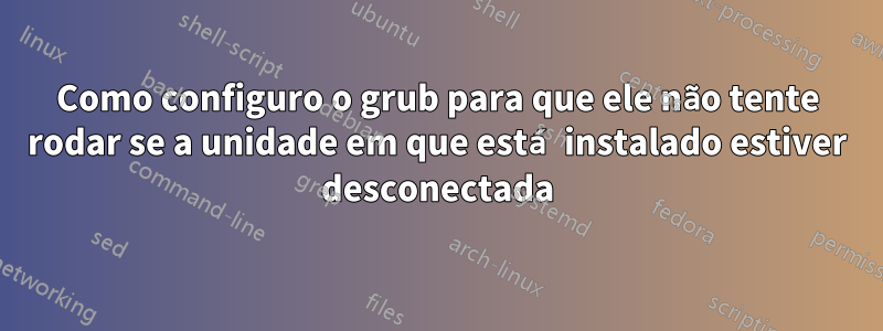 Como configuro o grub para que ele não tente rodar se a unidade em que está instalado estiver desconectada