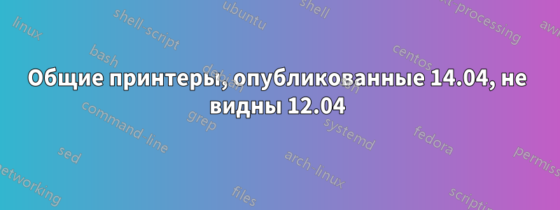 Общие принтеры, опубликованные 14.04, не видны 12.04