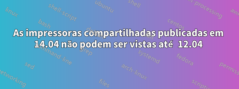 As impressoras compartilhadas publicadas em 14.04 não podem ser vistas até 12.04