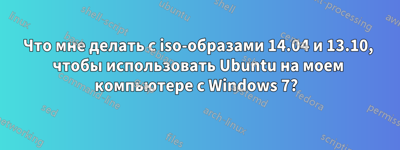 Что мне делать с iso-образами 14.04 и 13.10, чтобы использовать Ubuntu на моем компьютере с Windows 7? 
