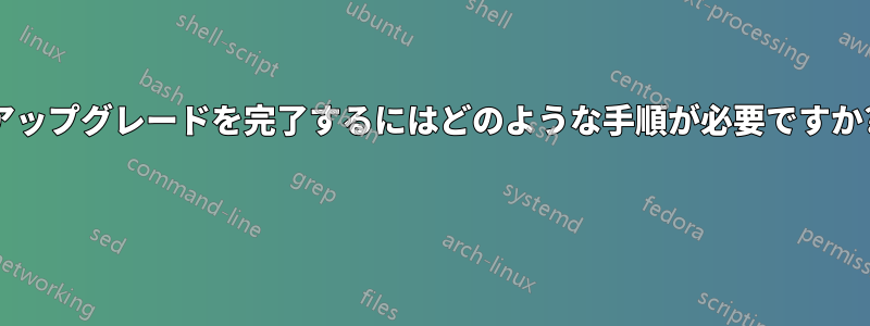 アップグレードを完了するにはどのような手順が必要ですか? 