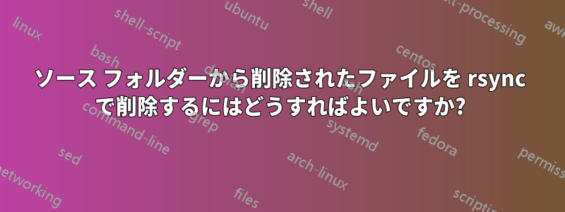 ソース フォルダーから削除されたファイルを rsync で削除するにはどうすればよいですか?