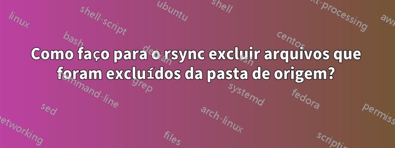 Como faço para o rsync excluir arquivos que foram excluídos da pasta de origem?
