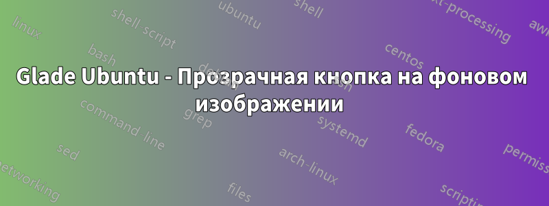 Glade Ubuntu - Прозрачная кнопка на фоновом изображении 