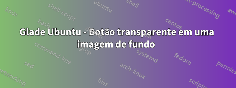 Glade Ubuntu - Botão transparente em uma imagem de fundo 