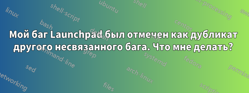 Мой баг Launchpad был отмечен как дубликат другого несвязанного бага. Что мне делать?