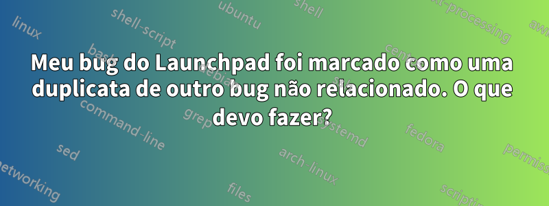 Meu bug do Launchpad foi marcado como uma duplicata de outro bug não relacionado. O que devo fazer?