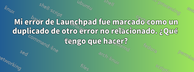 Mi error de Launchpad fue marcado como un duplicado de otro error no relacionado. ¿Qué tengo que hacer?