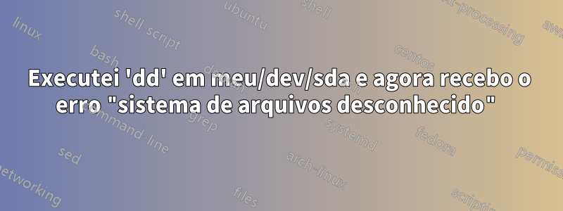 Executei 'dd' em meu/dev/sda e agora recebo o erro "sistema de arquivos desconhecido"
