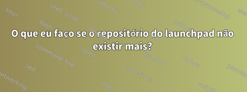 O que eu faço se o repositório do launchpad não existir mais?