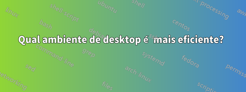 Qual ambiente de desktop é mais eficiente? 