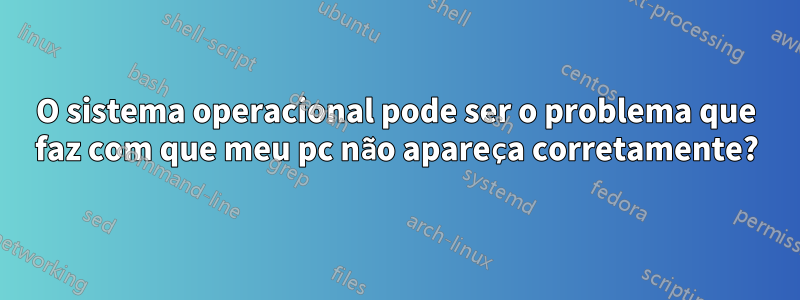 O sistema operacional pode ser o problema que faz com que meu pc não apareça corretamente?